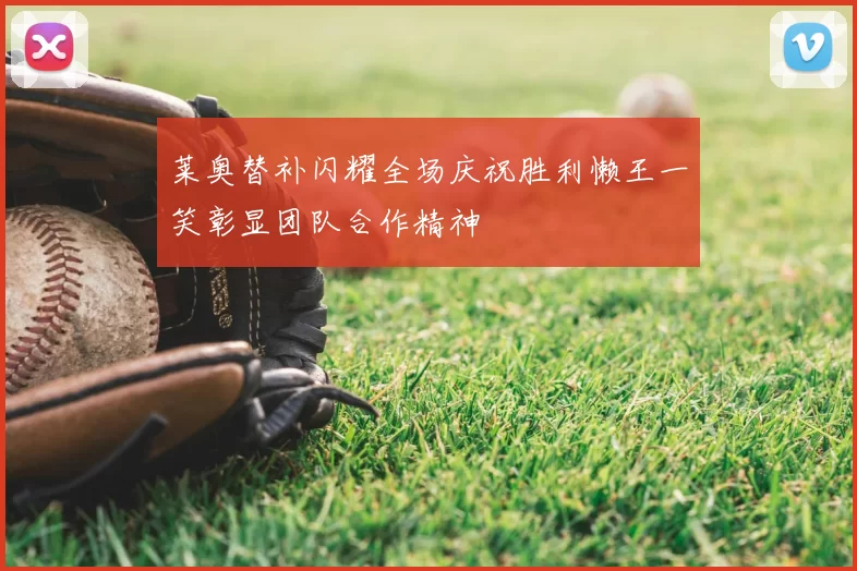 莱奥替补闪耀全场庆祝胜利懒王一笑彰显团队合作精神