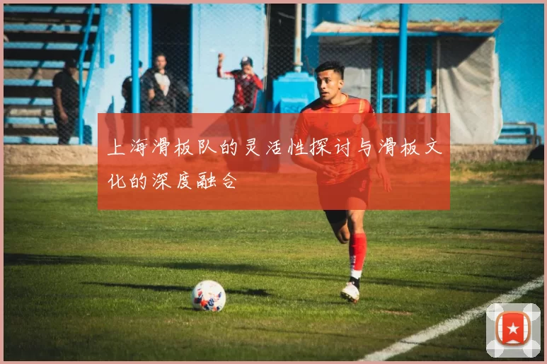 上海滑板队的灵活性探讨与滑板文化的深度融合