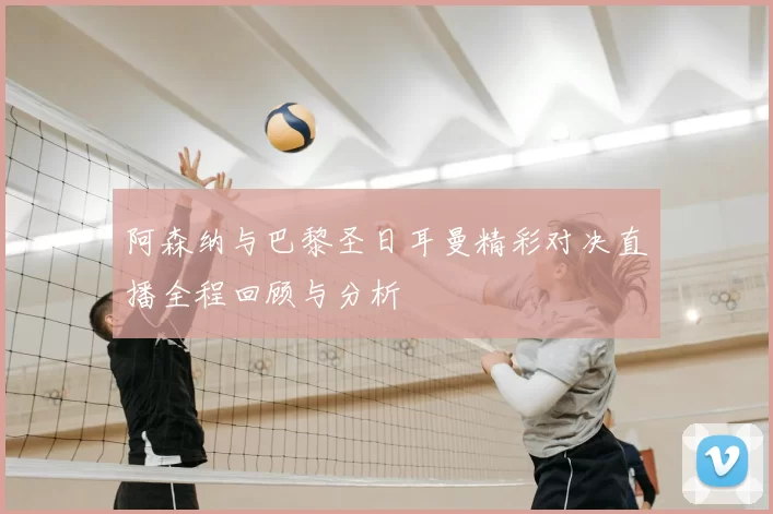 阿森纳与巴黎圣日耳曼精彩对决直播全程回顾与分析