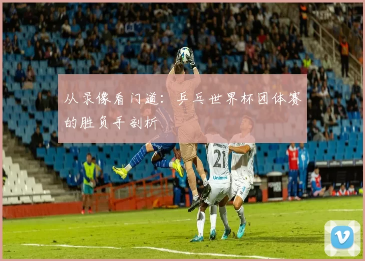 从录像看门道：乒乓世界杯团体赛的胜负手剖析