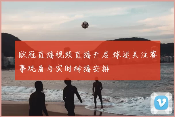 欧冠直播视频直播开启 球迷关注赛事观看与实时转播安排