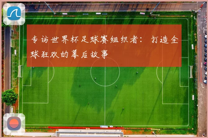 专访世界杯足球赛组织者:打造全球狂欢的幕后故事