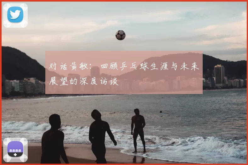 对话黄敏:回顾乒乓球生涯与未来展望的深度访谈