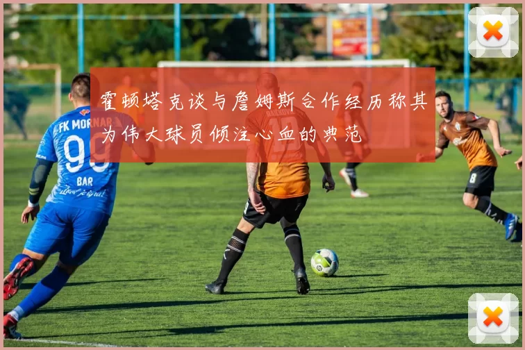霍顿塔克谈与詹姆斯合作经历称其为伟大球员倾注心血的典范