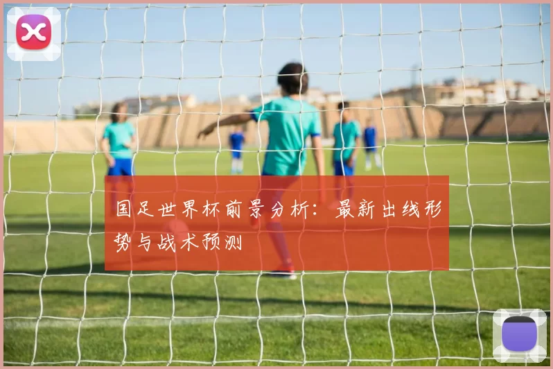 国足世界杯前景分析:最新出线形势与战术预测