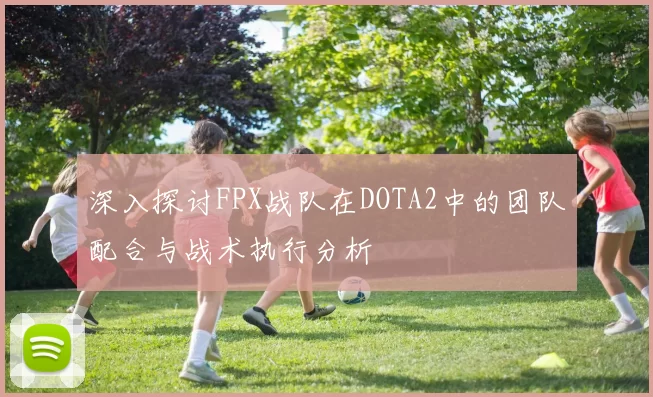 深入探讨FPX战队在DOTA2中的团队配合与战术执行分析