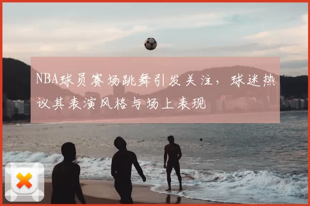 NBA球员赛场跳舞引发关注，球迷热议其表演风格与场上表现
