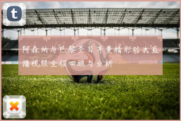 阿森纳与巴黎圣日耳曼精彩对决直播视频全程回顾与分析