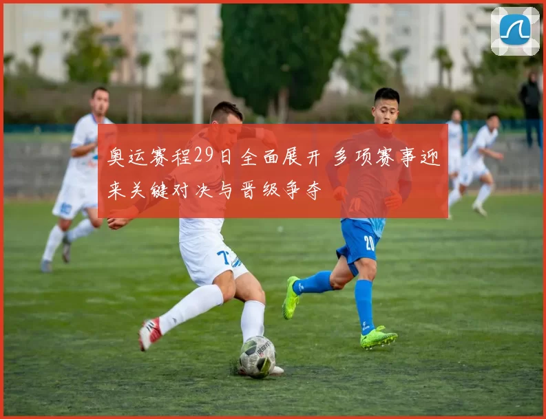 奥运赛程29日全面展开 多项赛事迎来关键对决与晋级争夺