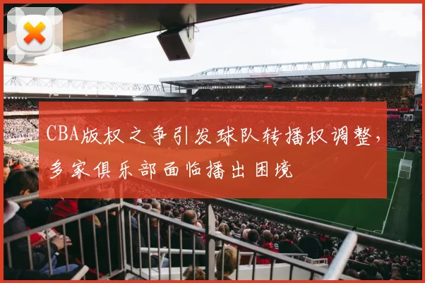 CBA版权之争引发球队转播权调整,多家俱乐部面临播出困境