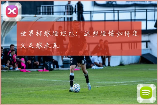 世界杯球场巡礼：这些场馆如何定义足球未来