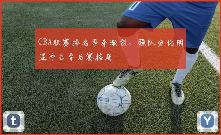 CBA联赛排名争夺激烈，强队分化明显冲击季后赛格局