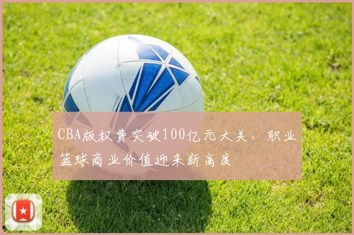 CBA版权费突破100亿元大关,职业篮球商业价值迎来新高度