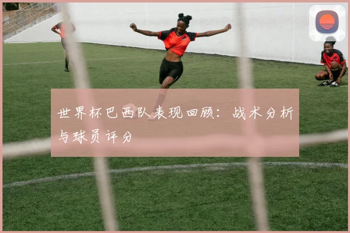 世界杯巴西队表现回顾：战术分析与球员评分