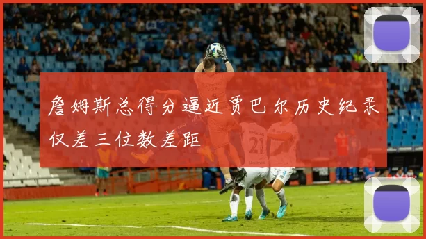 詹姆斯总得分逼近贾巴尔历史纪录仅差三位数差距