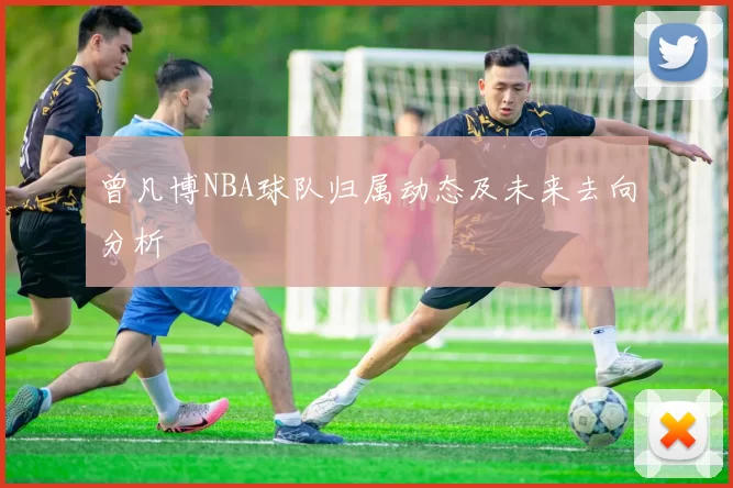 曾凡博NBA球队归属动态及未来去向分析