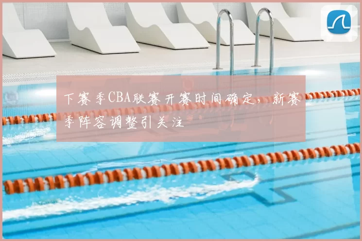下赛季CBA联赛开赛时间确定，新赛季阵容调整引关注