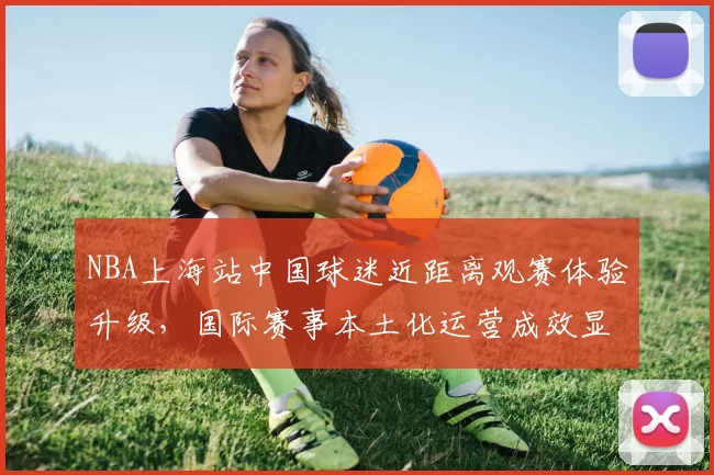 NBA上海站中国球迷近距离观赛体验升级,国际赛事本土化运营成效显著