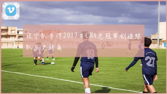 辽宁队夺得2017年CBA总冠军创造球队历史新高