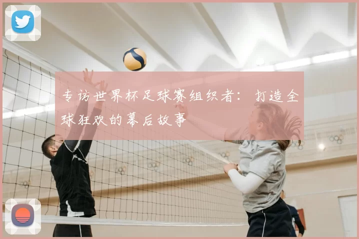专访世界杯足球赛组织者:打造全球狂欢的幕后故事