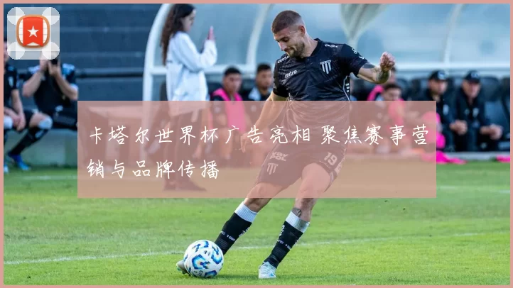 卡塔尔世界杯广告亮相 聚焦赛事营销与品牌传播