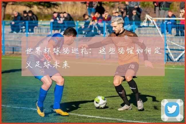 世界杯球场巡礼:这些场馆如何定义足球未来