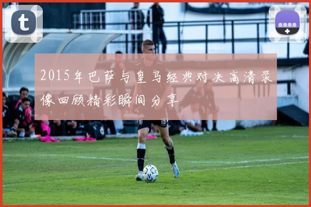 2015年巴萨与皇马经典对决高清录像回顾精彩瞬间分享