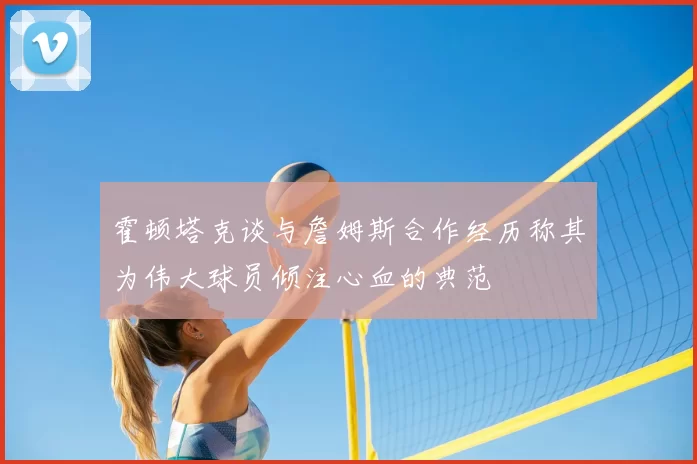 霍顿塔克谈与詹姆斯合作经历称其为伟大球员倾注心血的典范