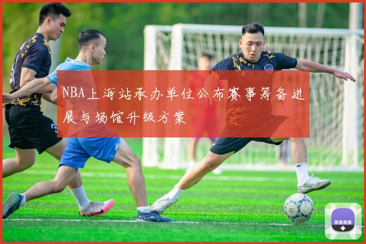 NBA上海站承办单位公布赛事筹备进展与场馆升级方案