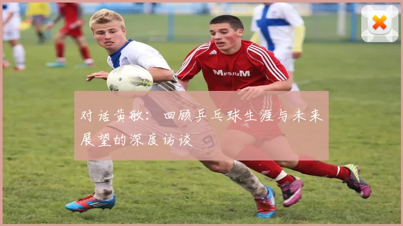 对话黄敏:回顾乒乓球生涯与未来展望的深度访谈