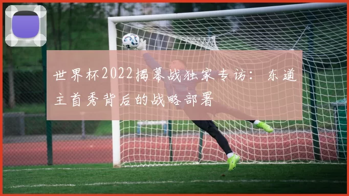 世界杯2022揭幕战独家专访:东道主首秀背后的战略部署