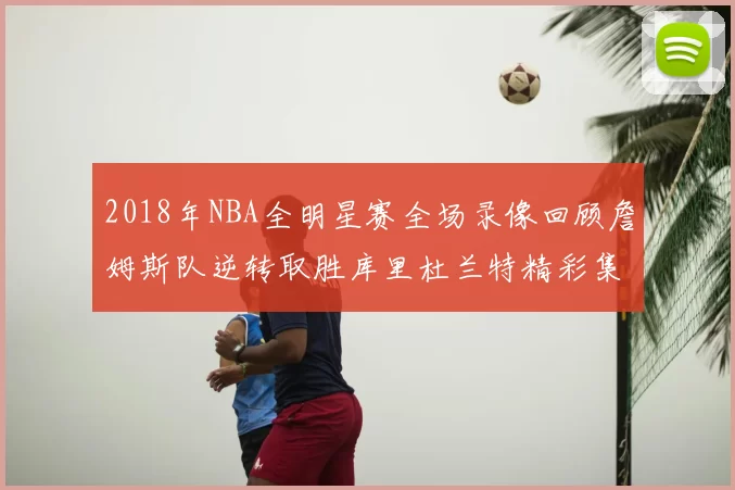 2018年NBA全明星赛全场录像回顾詹姆斯队逆转取胜库里杜兰特精彩集锦