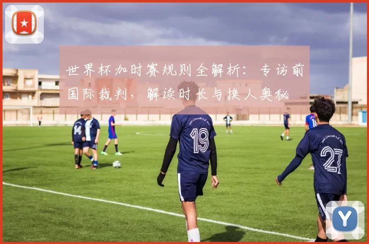 世界杯加时赛规则全解析:专访前国际裁判,解读时长与换人奥秘