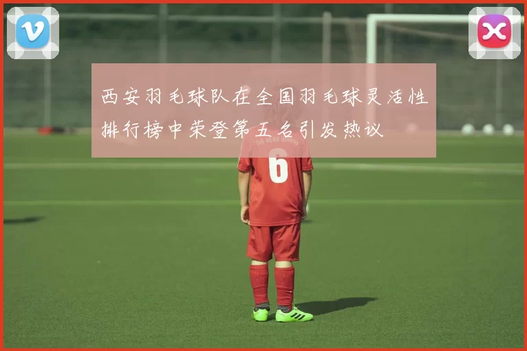 西安羽毛球队在全国羽毛球灵活性排行榜中荣登第五名引发热议