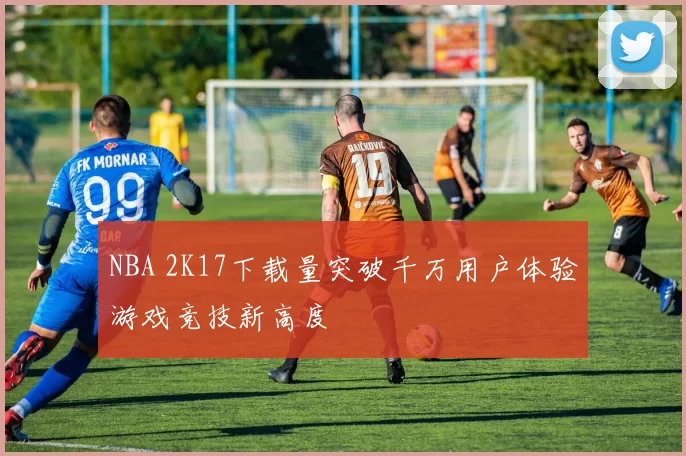 NBA 2K17下载量突破千万用户体验游戏竞技新高度