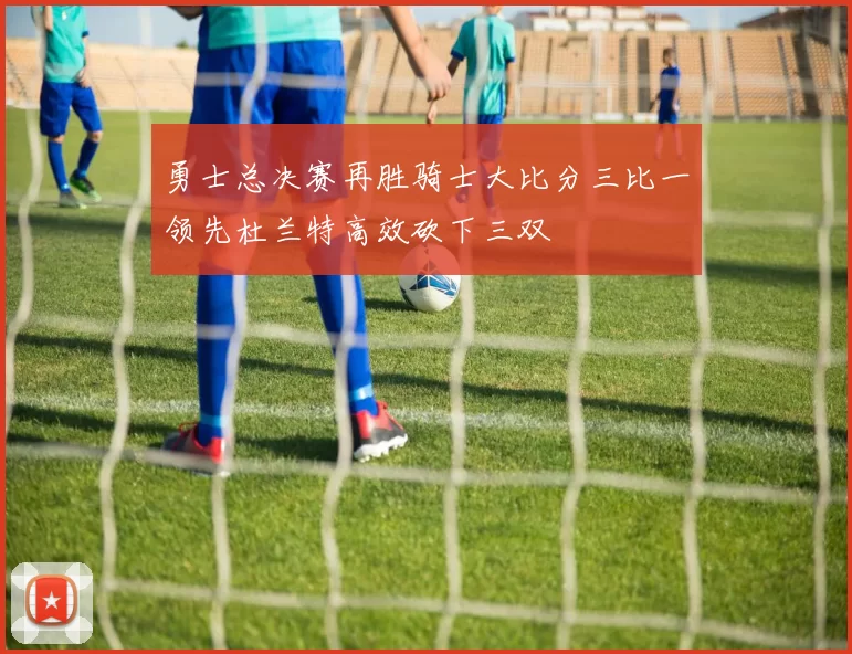 勇士总决赛再胜骑士大比分三比一领先杜兰特高效砍下三双