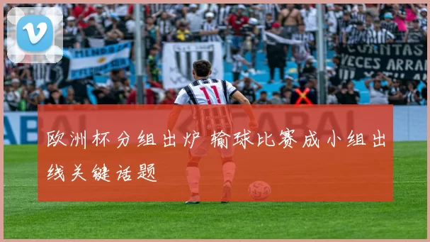 欧洲杯分组出炉 输球比赛成小组出线关键话题