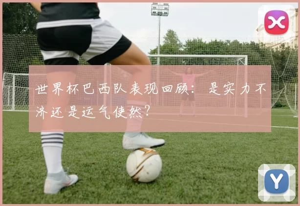 世界杯巴西队表现回顾:是实力不济还是运气使然?