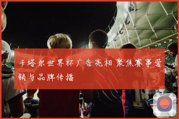 卡塔尔世界杯广告亮相 聚焦赛事营销与品牌传播