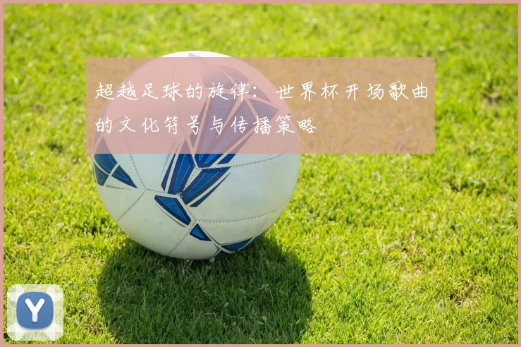 超越足球的旋律:世界杯开场歌曲的文化符号与传播策略
