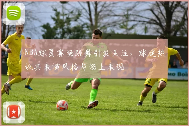 NBA球员赛场跳舞引发关注,球迷热议其表演风格与场上表现