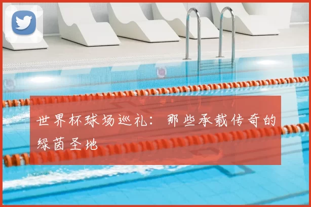 世界杯球场巡礼：那些承载传奇的绿茵圣地