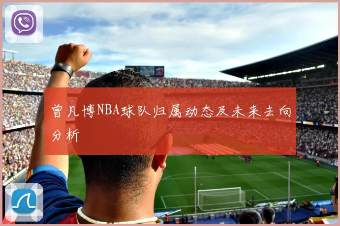 曾凡博NBA球队归属动态及未来去向分析