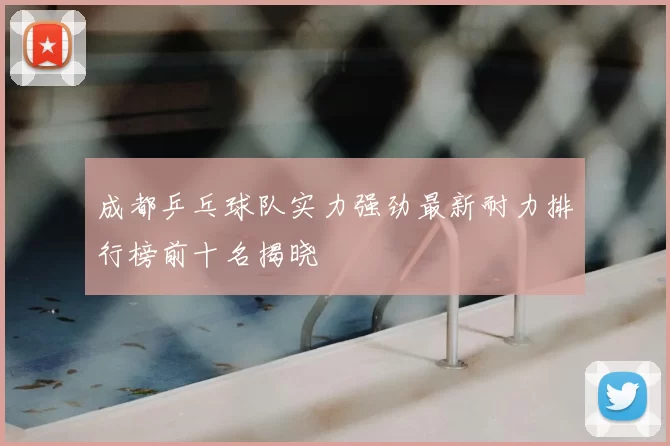 成都乒乓球队实力强劲最新耐力排行榜前十名揭晓