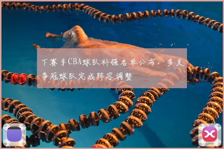 下赛季CBA球队补强名单公布，多支争冠球队完成阵容调整