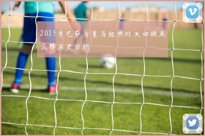 2015年巴萨与皇马经典对决回顾及交锋历史分析