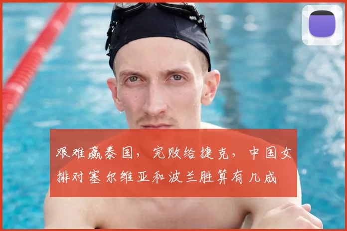 艰难赢泰国,完败给捷克,中国女排对塞尔维亚和波兰胜算有几成