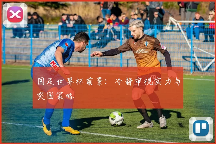 国足世界杯前景:冷静审视实力与突围策略