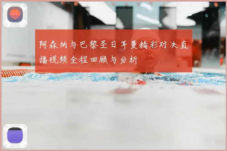 阿森纳与巴黎圣日耳曼精彩对决直播视频全程回顾与分析