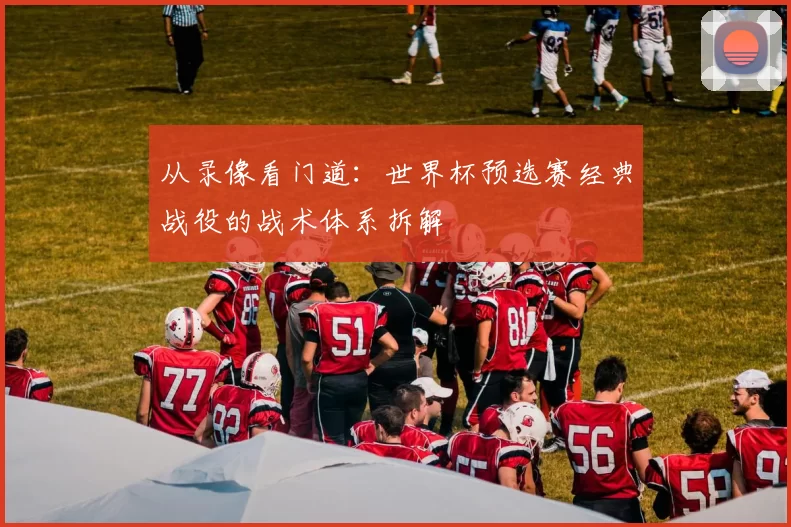 从录像看门道:世界杯预选赛经典战役的战术体系拆解
